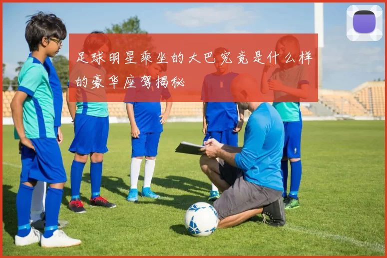 足球明星乘坐的大巴究竟是什么样的豪华座驾揭秘