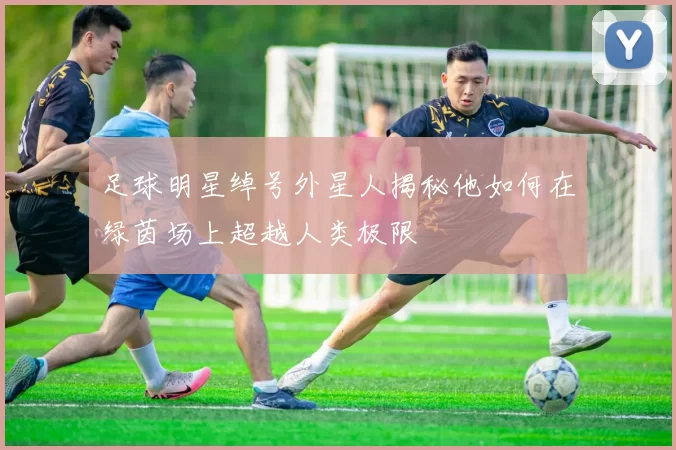 足球明星绰号外星人揭秘他如何在绿茵场上超越人类极限