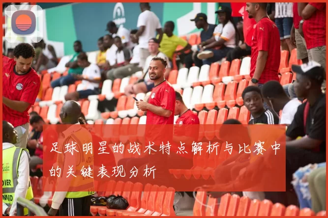 足球明星的战术特点解析与比赛中的关键表现分析