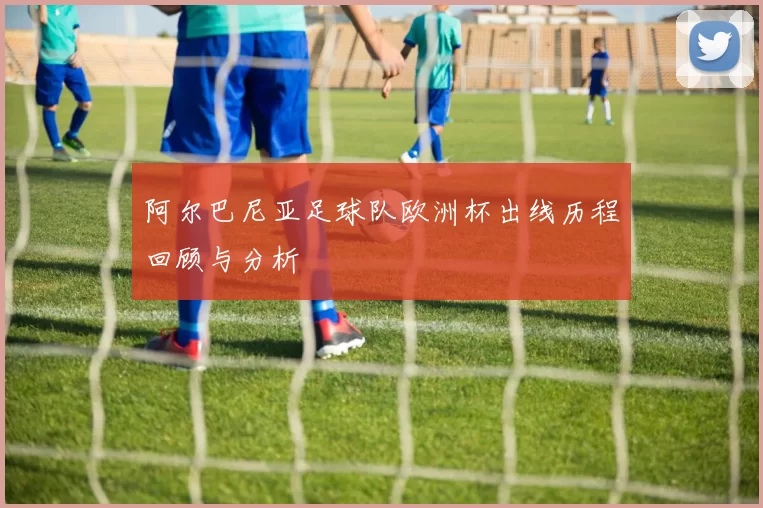 阿尔巴尼亚足球队欧洲杯出线历程回顾与分析