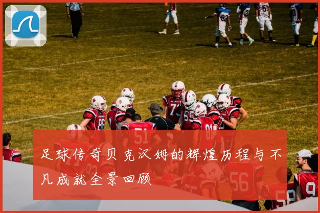 足球传奇贝克汉姆的辉煌历程与不凡成就全景回顾