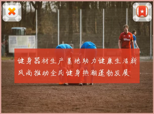 健身器材生产基地助力健康生活新风尚推动全民健身热潮蓬勃发展