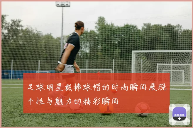 足球明星戴棒球帽的时尚瞬间展现个性与魅力的精彩瞬间