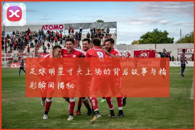 足球明星寸头上场的背后故事与精彩瞬间揭秘
